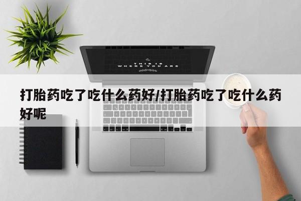 堕胎药购买微信打胎药吃了吃什么药好/打胎药吃了吃什么药好呢