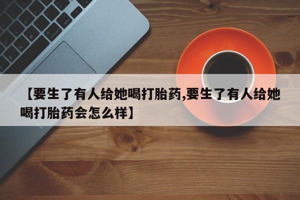 堕胎药购买微信【要生了有人给她喝打胎药,要生了有人给她喝打胎药会怎么样】