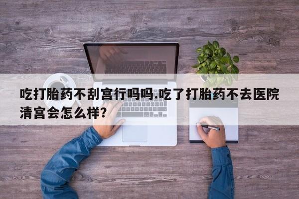 堕胎药购买微信吃打胎药不刮宫行吗吗.吃了打胎药不去医院清宫会怎么样？