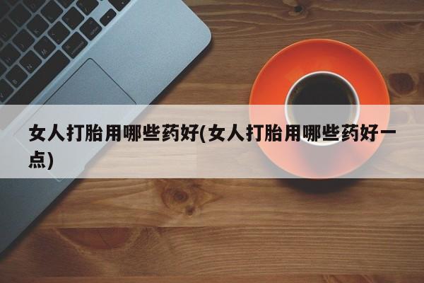 堕胎药购买微信女人打胎用哪些药好(女人打胎用哪些药好一点)