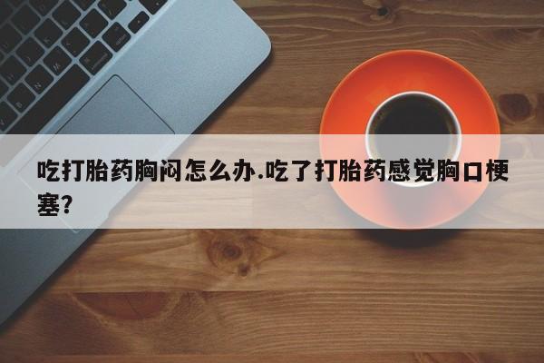 堕胎药购买微信吃打胎药胸闷怎么办.吃了打胎药感觉胸口梗塞？