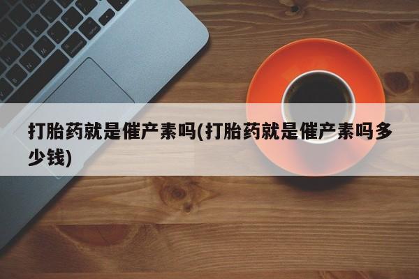 堕胎药购买微信打胎药就是催产素吗(打胎药就是催产素吗多少钱)