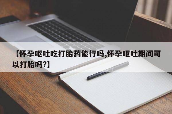 堕胎药购买微信【怀孕呕吐吃打胎药能行吗,怀孕呕吐期间可以打胎吗?】