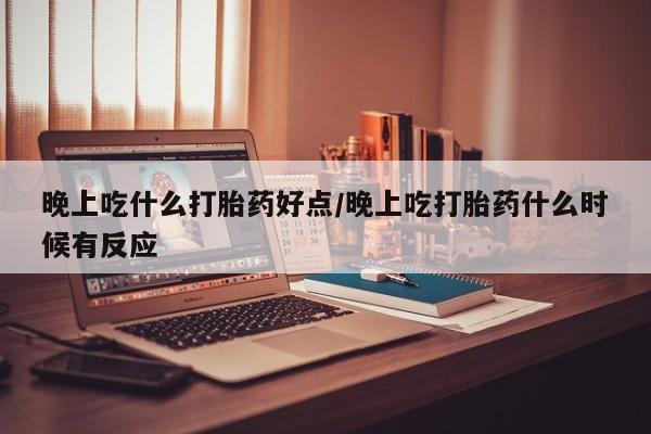 堕胎药购买微信晚上吃什么打胎药好点/晚上吃打胎药什么时候有反应