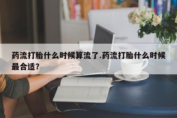 堕胎药购买微信药流打胎什么时候算流了.药流打胎什么时候最合适？