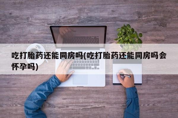 堕胎药购买微信吃打胎药还能同房吗(吃打胎药还能同房吗会怀孕吗)