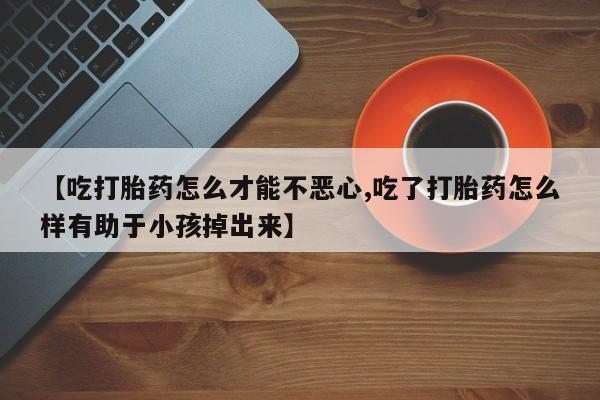 堕胎药购买微信【吃打胎药怎么才能不恶心,吃了打胎药怎么样有助于小孩掉出来】