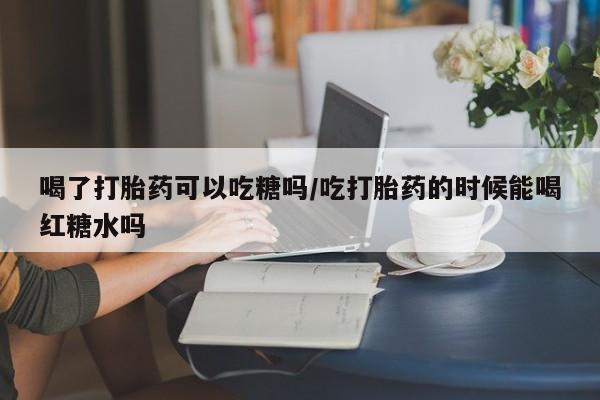 堕胎药购买微信喝了打胎药可以吃糖吗/吃打胎药的时候能喝红糖水吗