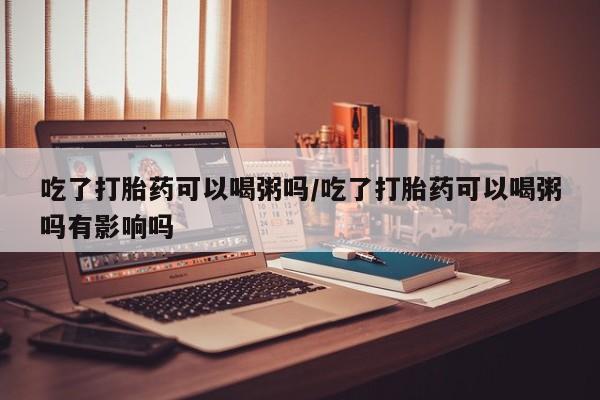 堕胎药购买微信吃了打胎药可以喝粥吗/吃了打胎药可以喝粥吗有影响吗