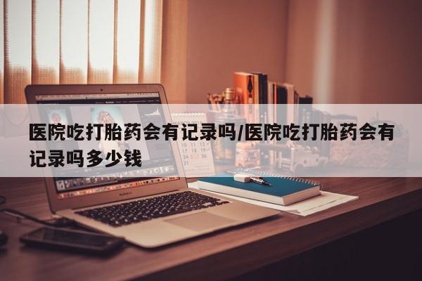 堕胎药购买微信医院吃打胎药会有记录吗/医院吃打胎药会有记录吗多少钱