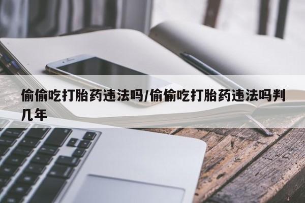 堕胎药购买微信偷偷吃打胎药违法吗/偷偷吃打胎药违法吗判几年