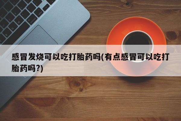 堕胎药购买微信感冒发烧可以吃打胎药吗(有点感冒可以吃打胎药吗?)