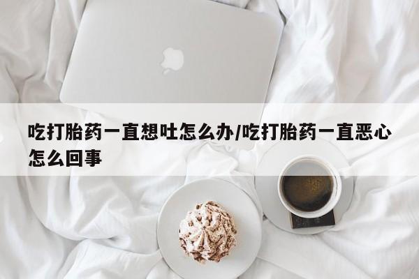 堕胎药购买微信吃打胎药一直想吐怎么办/吃打胎药一直恶心怎么回事