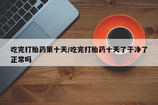 堕胎药购买微信吃完打胎药第十天/吃完打胎药十天了干净了正常吗