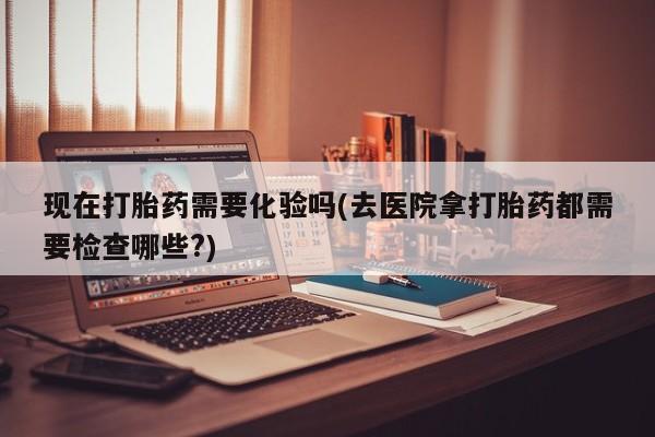 堕胎药购买微信现在打胎药需要化验吗(去医院拿打胎药都需要检查哪些?)