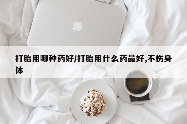 堕胎药购买微信打胎用哪种药好/打胎用什么药最好,不伤身体