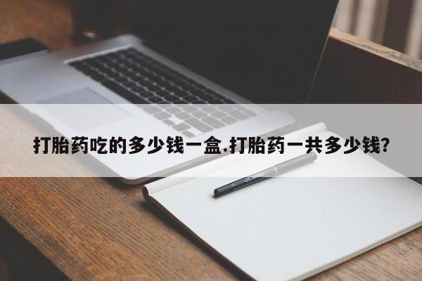 堕胎药购买微信打胎药吃的多少钱一盒.打胎药一共多少钱？