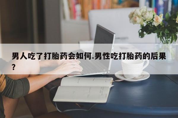 堕胎药购买微信男人吃了打胎药会如何.男性吃打胎药的后果？