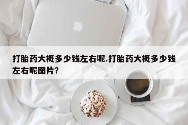 堕胎药购买微信打胎药大概多少钱左右呢.打胎药大概多少钱左右呢图片？