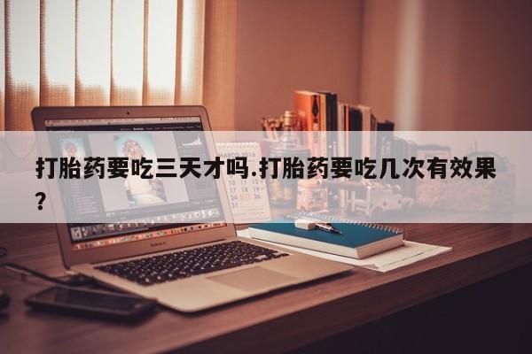 堕胎药购买微信打胎药要吃三天才吗.打胎药要吃几次有效果？