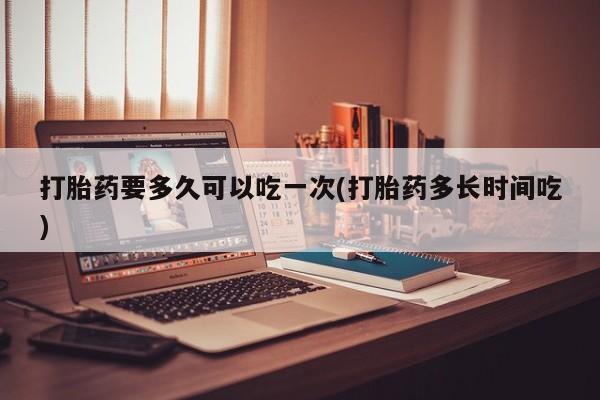 堕胎药购买微信打胎药要多久可以吃一次(打胎药多长时间吃)