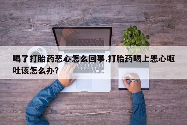 堕胎药购买微信喝了打胎药恶心怎么回事.打胎药喝上恶心呕吐该怎么办？