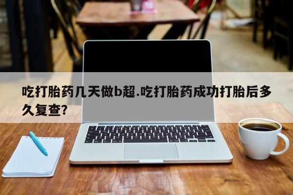 堕胎药购买微信吃打胎药几天做b超.吃打胎药成功打胎后多久复查？