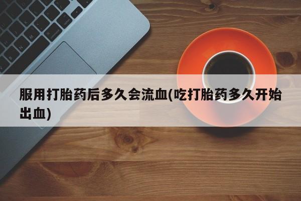 堕胎药购买微信服用打胎药后多久会流血(吃打胎药多久开始出血)