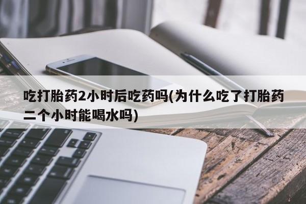 堕胎药购买微信吃打胎药2小时后吃药吗(为什么吃了打胎药二个小时能喝水吗)