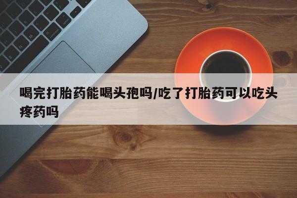 堕胎药购买微信喝完打胎药能喝头孢吗/吃了打胎药可以吃头疼药吗
