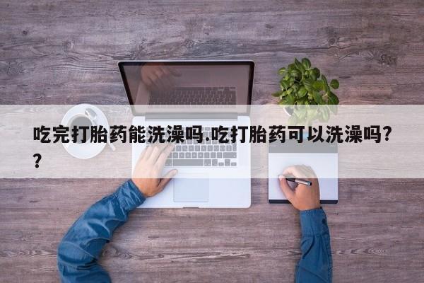 堕胎药购买微信吃完打胎药能洗澡吗.吃打胎药可以洗澡吗?？
