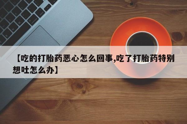 堕胎药购买微信【吃的打胎药恶心怎么回事,吃了打胎药特别想吐怎么办】