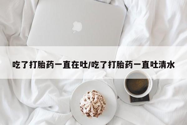 堕胎药购买微信吃了打胎药一直在吐/吃了打胎药一直吐清水
