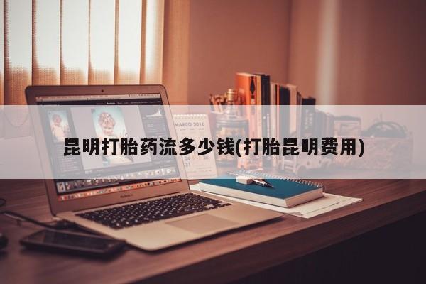 堕胎药购买微信昆明打胎药流多少钱(打胎昆明费用)