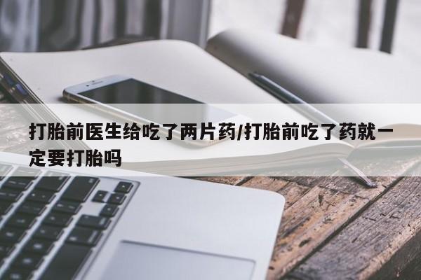 堕胎药购买微信打胎前医生给吃了两片药/打胎前吃了药就一定要打胎吗