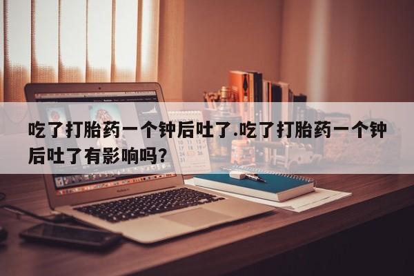 堕胎药购买微信吃了打胎药一个钟后吐了.吃了打胎药一个钟后吐了有影响吗？