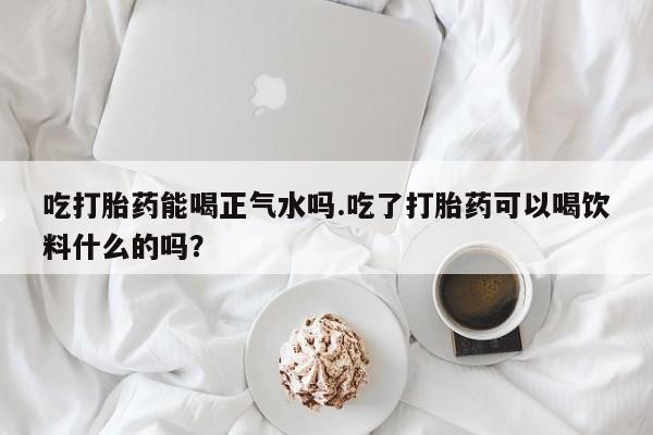 堕胎药购买微信吃打胎药能喝正气水吗.吃了打胎药可以喝饮料什么的吗？