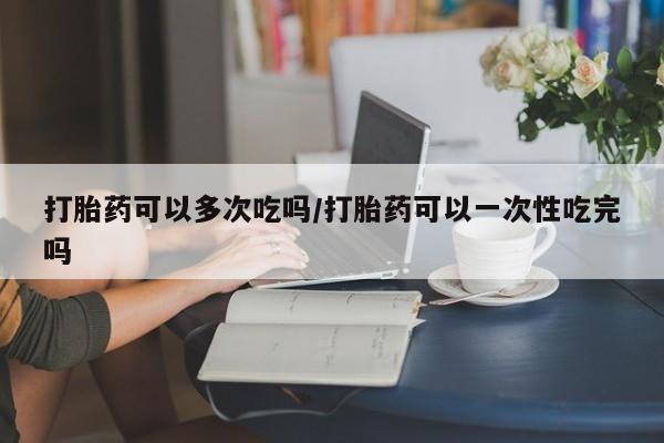 堕胎药购买微信打胎药可以多次吃吗/打胎药可以一次性吃完吗