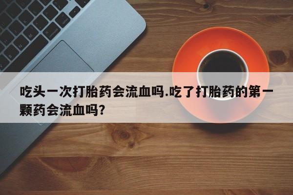 堕胎药购买微信吃头一次打胎药会流血吗.吃了打胎药的第一颗药会流血吗？