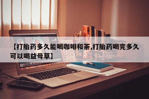 堕胎药购买微信【打胎药多久能喝咖啡和茶,打胎药喝完多久可以喝益母草】