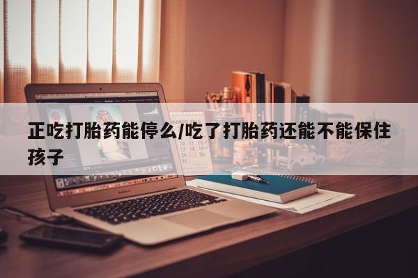 堕胎药购买微信正吃打胎药能停么/吃了打胎药还能不能保住孩子