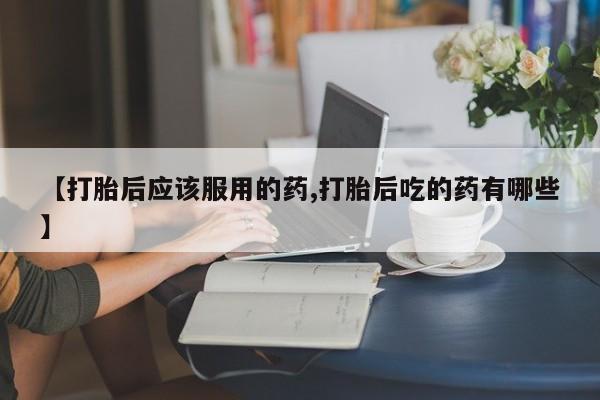 堕胎药购买微信【打胎后应该服用的药,打胎后吃的药有哪些】