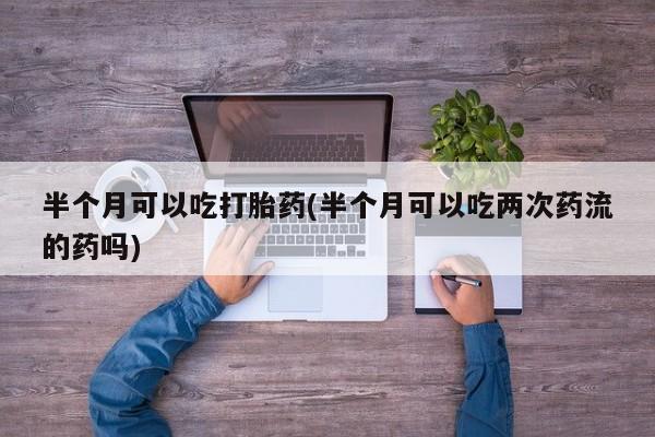 堕胎药购买微信半个月可以吃打胎药(半个月可以吃两次药流的药吗)