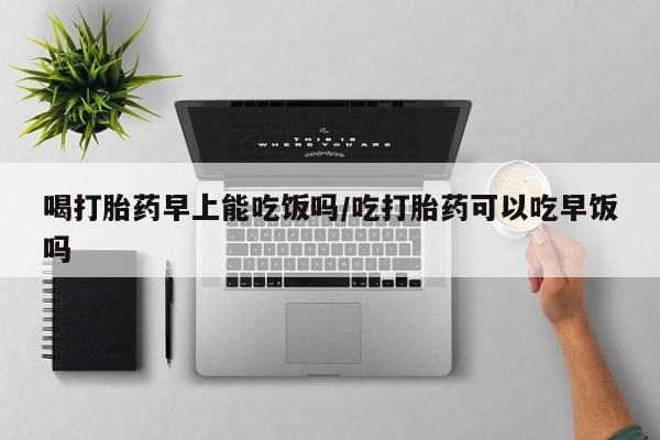 堕胎药购买微信喝打胎药早上能吃饭吗/吃打胎药可以吃早饭吗