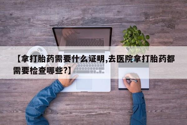 堕胎药购买微信【拿打胎药需要什么证明,去医院拿打胎药都需要检查哪些?】