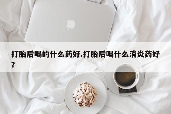 堕胎药购买微信打胎后喝的什么药好.打胎后喝什么消炎药好？