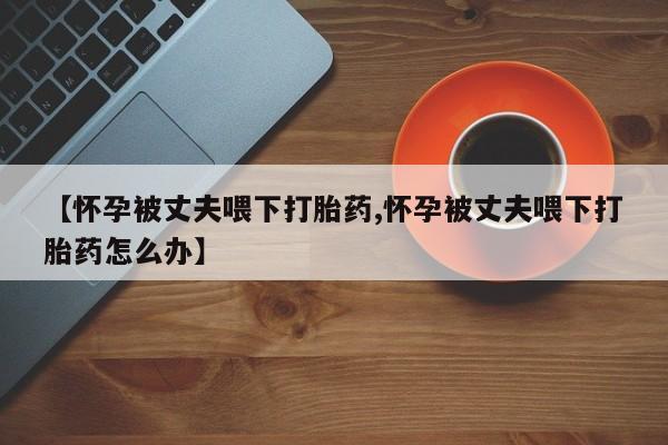 堕胎药购买微信【怀孕被丈夫喂下打胎药,怀孕被丈夫喂下打胎药怎么办】