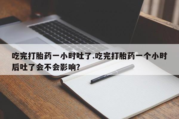 堕胎药购买微信吃完打胎药一小时吐了.吃完打胎药一个小时后吐了会不会影响？