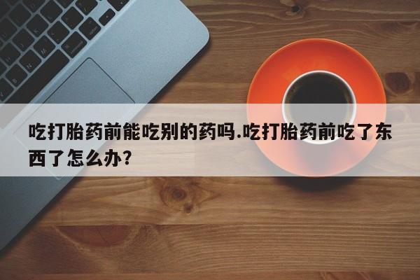 堕胎药购买微信吃打胎药前能吃别的药吗.吃打胎药前吃了东西了怎么办？