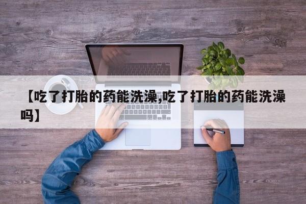 堕胎药购买微信【吃了打胎的药能洗澡,吃了打胎的药能洗澡吗】
